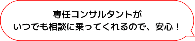 専任コンサルタントがいつでも相談に乗ってくれるので、安心！