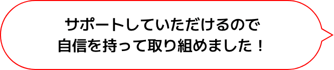 サポートしていただけるので
                  自信を持って取り組めました！