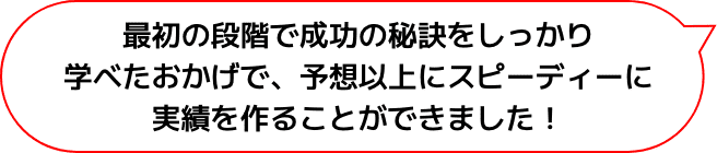 最初の段階で成功の秘訣をしっかり学べたおかげで、予想以上にスピーディーに実績を作ることができました！