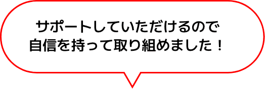 サポートしていただけるので
                    自信を持って取り組めました！