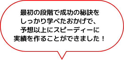 最初の段階で成功の秘訣をしっかり学べたおかげで、予想以上にスピーディーに実績を作ることができました！